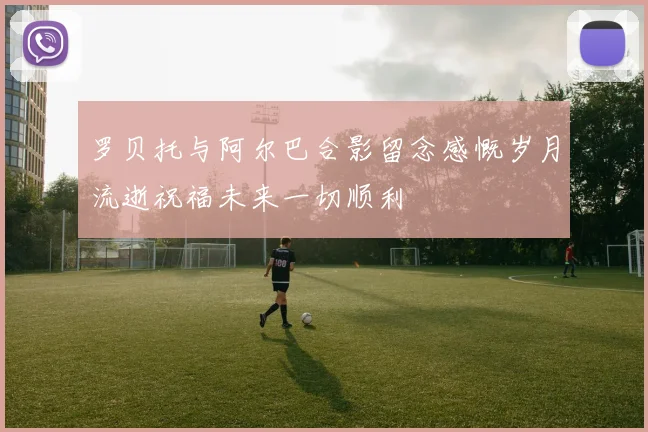 罗贝托与阿尔巴合影留念感慨岁月流逝祝福未来一切顺利
