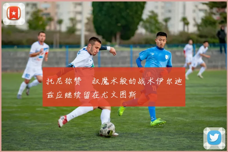 托尼称赞囧叔魔术般的战术伊尔迪兹应继续留在尤文图斯