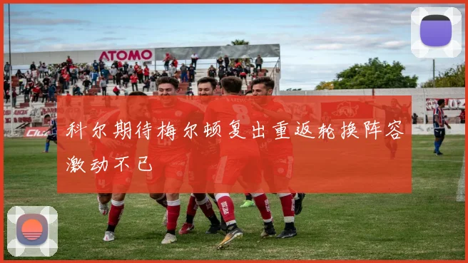 科尔期待梅尔顿复出重返轮换阵容激动不已