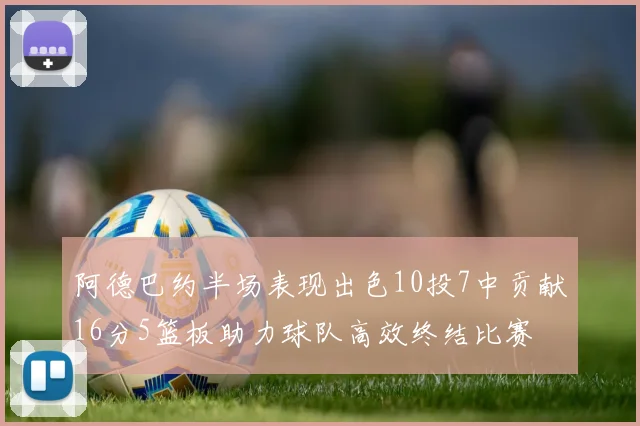 阿德巴约半场表现出色10投7中贡献16分5篮板助力球队高效终结比赛