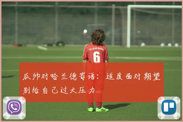 瓜帅对哈兰德寄语：适度面对期望别给自己过大压力