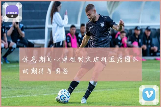 休息期间心痒难耐文班对医疗团队的期待与困惑