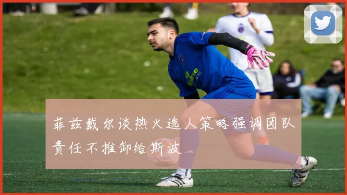 菲兹戴尔谈热火选人策略强调团队责任不推卸给斯波