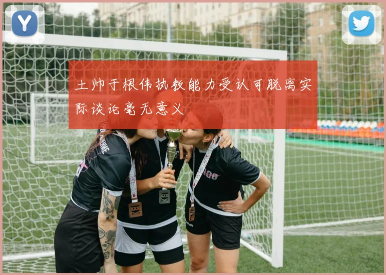 土帅于根伟执教能力受认可脱离实际谈论毫无意义