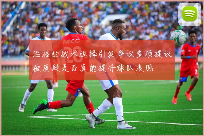 温格的战术选择引发争议多项提议被质疑是否真能提升球队表现