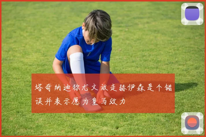 塔奇纳迪称尤文放走赫伊森是个错误并表示愿为皇马效力