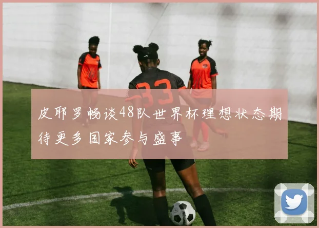 皮耶罗畅谈48队世界杯理想状态期待更多国家参与盛事