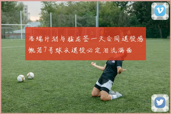洛瑞计划与猛龙签一天合同退役感慨若7号球衣退役必定泪流满面