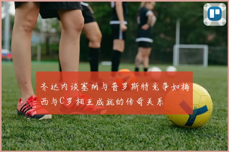 齐达内谈塞纳与普罗斯特竞争如梅西与C罗相互成就的传奇关系