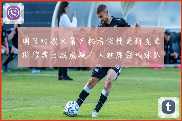 明日对战火箭开拓者伤情更新克里斯穆雷出战成疑六人缺席影响球队实力