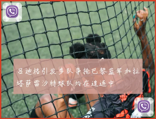 吕迪格引发多队争抢巴黎蓝军加拉塔萨雷沙特球队均在追逐中
