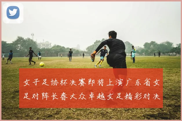 女子足协杯决赛即将上演广东省女足对阵长春大众卓越女足精彩对决在12月24日19点开启