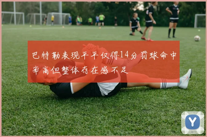 巴特勒表现平平仅得14分罚球命中率高但整体存在感不足