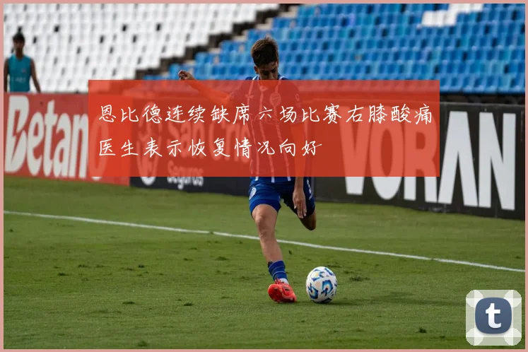恩比德连续缺席六场比赛右膝酸痛医生表示恢复情况向好