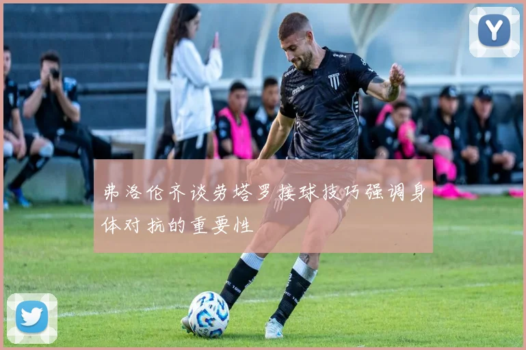 弗洛伦齐谈劳塔罗接球技巧强调身体对抗的重要性